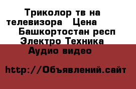 Триколор тв на 2 телевизора › Цена ­ 8 000 - Башкортостан респ. Электро-Техника » Аудио-видео   
